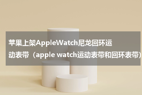 苹果上架AppleWatch尼龙回环运动表带（apple watch运动表带和回环表带）
