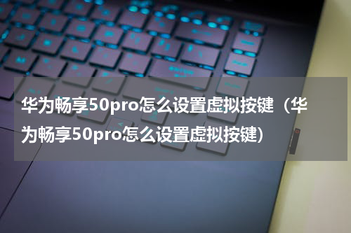 华为畅享50pro怎么设置虚拟按键（华为畅享50pro怎么设置虚拟按键）