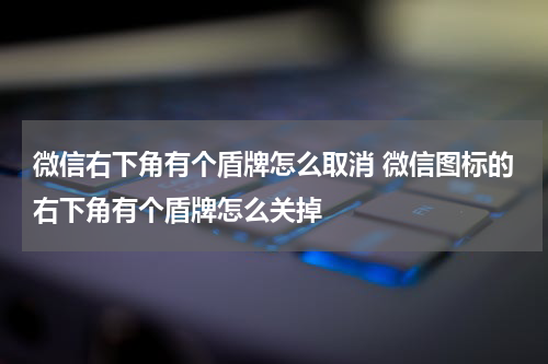 微信右下角有个盾牌怎么取消 微信图标的右下角有个盾牌怎么关掉