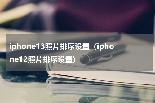 iphone13照片排序设置（iphone12照片排序设置）