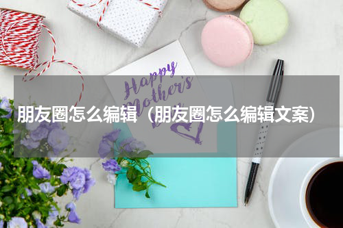朋友圈怎么编辑（朋友圈怎么编辑文案）