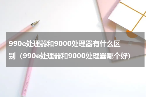 990e处理器和9000处理器有什么区别（990e处理器和9000处理器哪个好）
