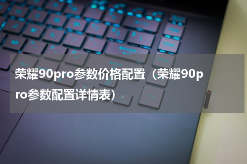 荣耀90pro参数价格配置（荣耀90pro参数配置详情表）