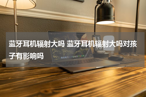 蓝牙耳机辐射大吗 蓝牙耳机辐射大吗对孩子有影响吗