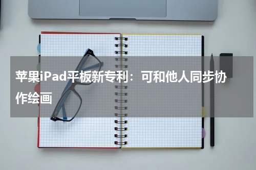 苹果iPad平板新专利：可和他人同步协作绘画