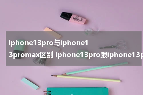 iphone13pro与iphone13promax区别 iphone13pro跟iphone13promax区别