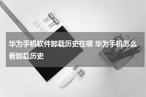 华为手机软件卸载历史在哪 华为手机怎么看卸载历史