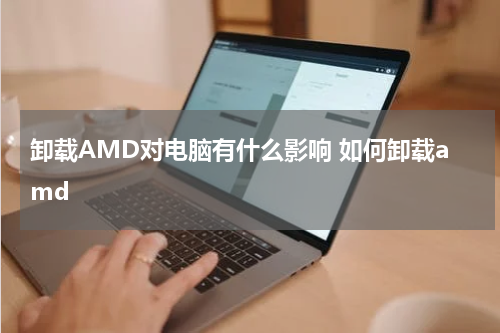 卸载AMD对电脑有什么影响 如何卸载amd
