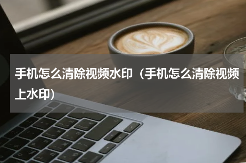手机怎么清除视频水印（手机怎么清除视频上水印）