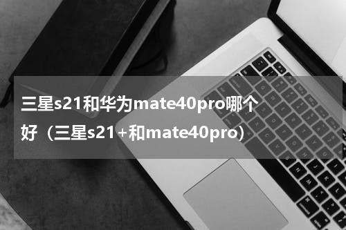 三星s21和华为mate40pro哪个好（三星s21+和mate40pro）
