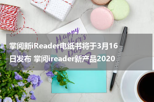 掌阅新iReader电纸书将于3月16日发布 掌阅ireader新产品2020