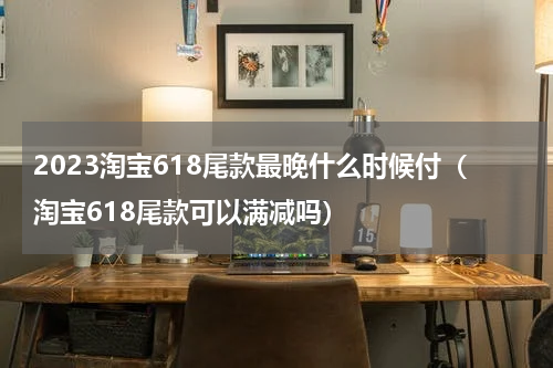 2023淘宝618尾款最晚什么时候付（淘宝618尾款可以满减吗）