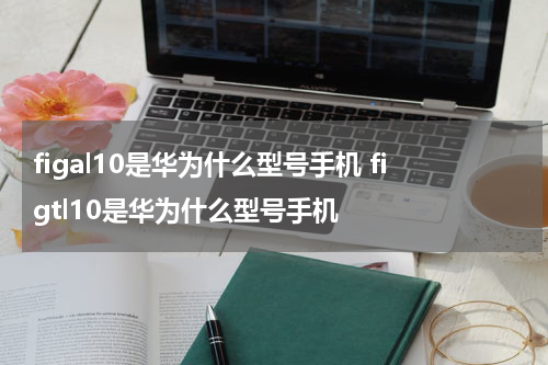 figal10是华为什么型号手机 figtl10是华为什么型号手机