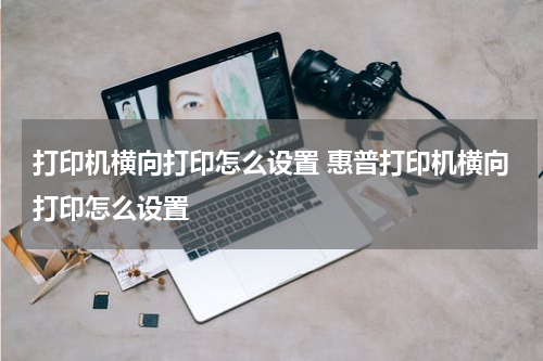 打印机横向打印怎么设置 惠普打印机横向打印怎么设置