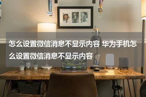 怎么设置微信消息不显示内容 华为手机怎么设置微信消息不显示内容