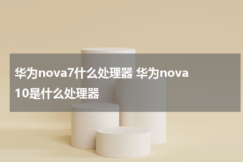 华为nova7什么处理器 华为nova10是什么处理器