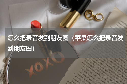 怎么把录音发到朋友圈（苹果怎么把录音发到朋友圈）