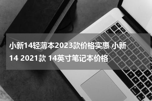 小新14轻薄本2023款价格实惠 小新14 2021款 14英寸笔记本价格