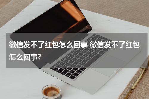 微信发不了红包怎么回事 微信发不了红包怎么回事?