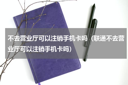 不去营业厅可以注销手机卡吗（联通不去营业厅可以注销手机卡吗）