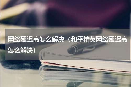 网络延迟高怎么解决（和平精英网络延迟高怎么解决）