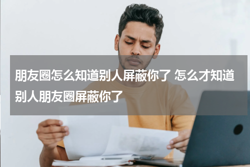朋友圈怎么知道别人屏蔽你了 怎么才知道别人朋友圈屏蔽你了
