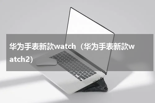 华为手表新款watch（华为手表新款watch2）