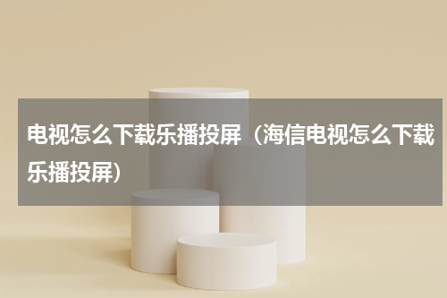 电视怎么下载乐播投屏（海信电视怎么下载乐播投屏）