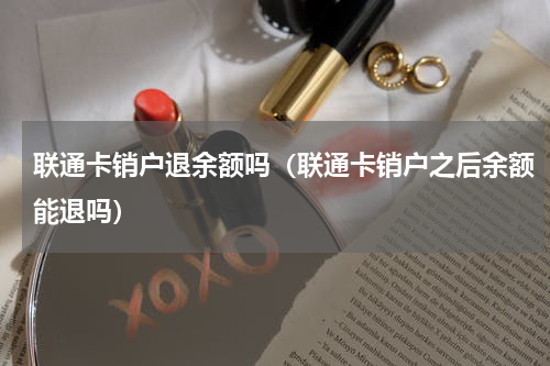 联通卡销户退余额吗（联通卡销户之后余额能退吗）