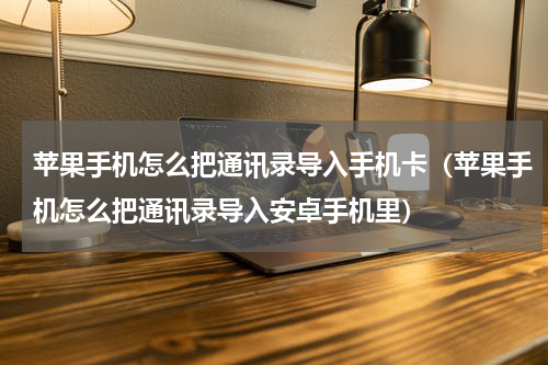 苹果手机怎么把通讯录导入手机卡（苹果手机怎么把通讯录导入安卓手机里）