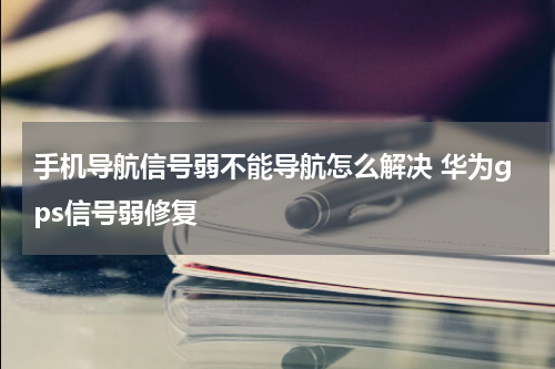 手机导航信号弱不能导航怎么解决 华为gps信号弱修复