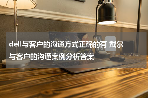 dell与客户的沟通方式正确的有 戴尔与客户的沟通案例分析答案