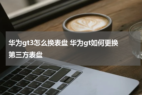 华为gt3怎么换表盘 华为gt如何更换第三方表盘