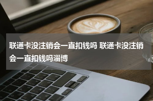 联通卡没注销会一直扣钱吗 联通卡没注销会一直扣钱吗淄博