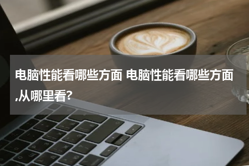 电脑性能看哪些方面 电脑性能看哪些方面,从哪里看?