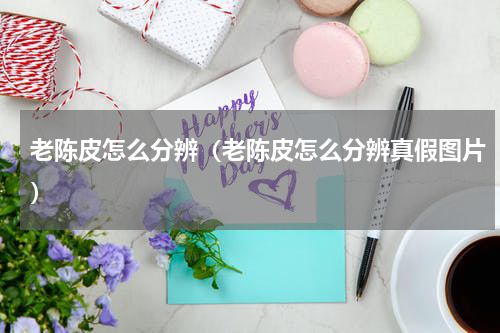 老陈皮怎么分辨（老陈皮怎么分辨真假图片）