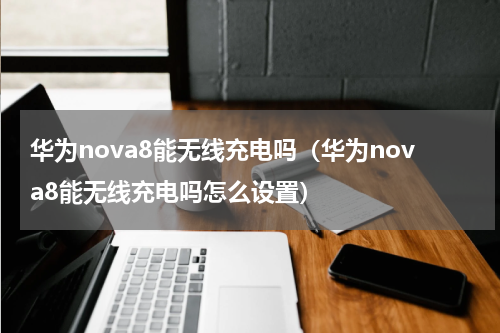 华为nova8能无线充电吗（华为nova8能无线充电吗怎么设置）