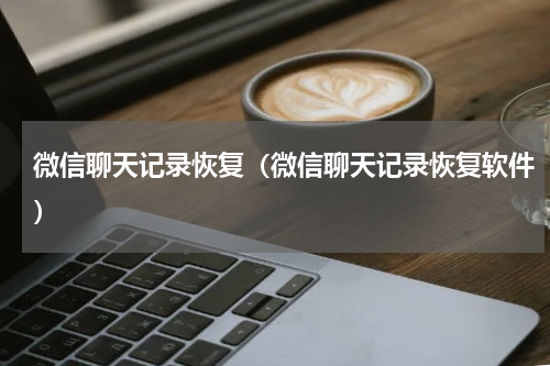 微信聊天记录恢复（微信聊天记录恢复软件）