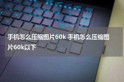 手机怎么压缩图片60k 手机怎么压缩图片60k以下