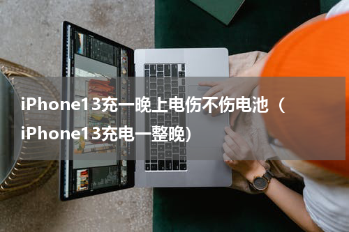 iPhone13充一晚上电伤不伤电池（iPhone13充电一整晚）