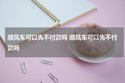 顺风车可以先不付款吗 顺风车可以先不付款吗