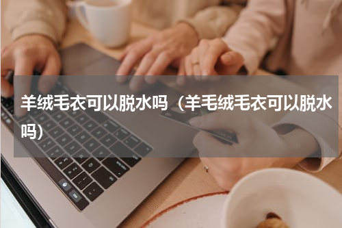 羊绒毛衣可以脱水吗（羊毛绒毛衣可以脱水吗）