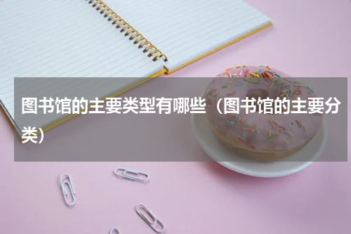 图书馆的主要类型有哪些（图书馆的主要分类）