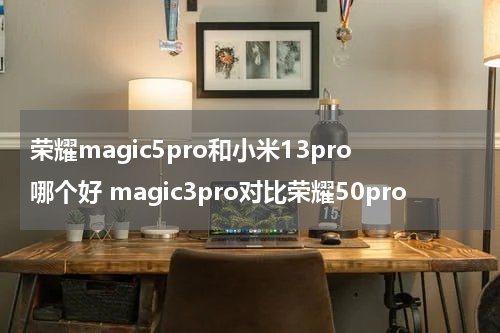 荣耀magic5pro和小米13pro哪个好 magic3pro对比荣耀50pro
