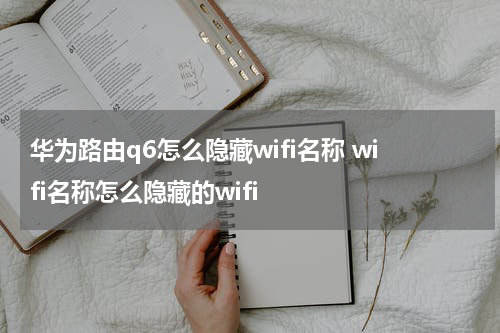 华为路由q6怎么隐藏wifi名称 wifi名称怎么隐藏的wifi