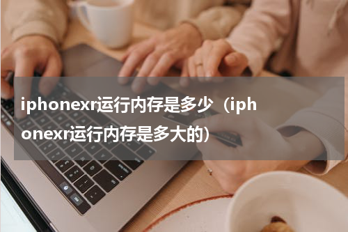 iphonexr运行内存是多少（iphonexr运行内存是多大的）