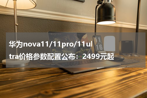 华为nova11/11pro/11ultra价格参数配置公布：2499元起