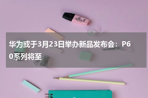 华为或于3月23日举办新品发布会：P60系列将至