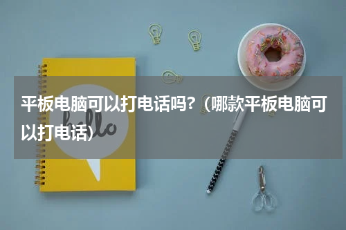 平板电脑可以打电话吗?（哪款平板电脑可以打电话）