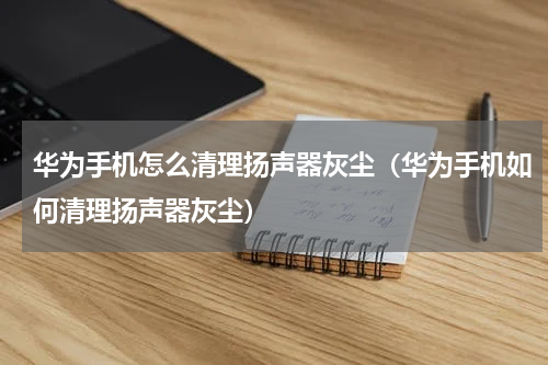 华为手机怎么清理扬声器灰尘（华为手机如何清理扬声器灰尘）